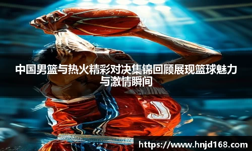 中国男篮与热火精彩对决集锦回顾展现篮球魅力与激情瞬间